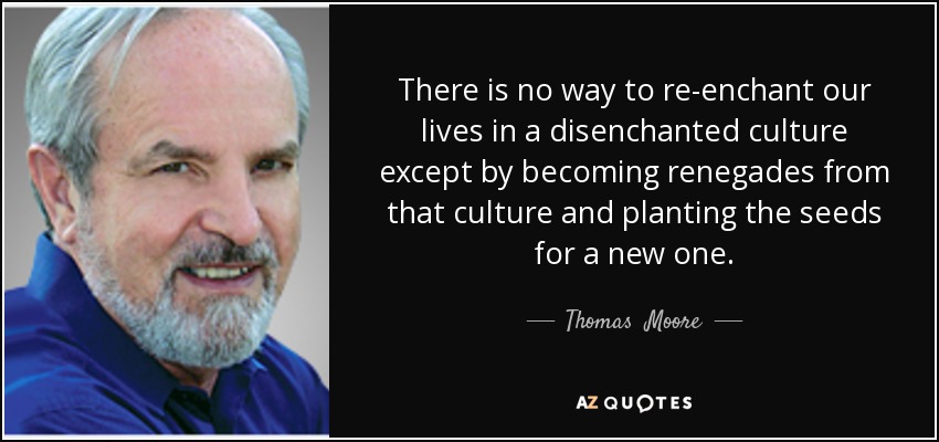 There is no way to re-enchant our lives in a disenchanted culture except by becoming renegades from that culture and planting the seeds for a new one. - Thomas  Moore