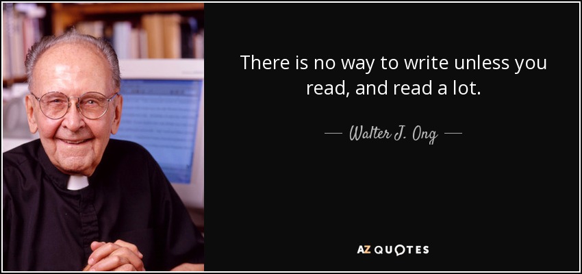There is no way to write unless you read, and read a lot. - Walter J. Ong