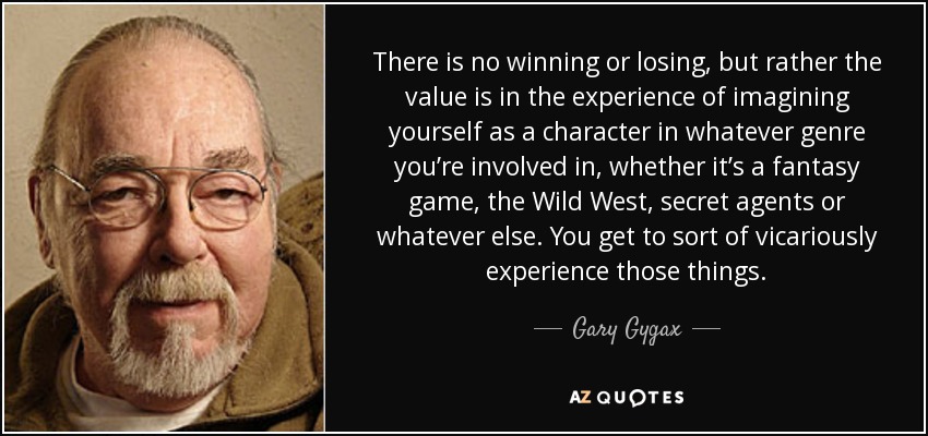 There is no winning or losing, but rather the value is in the experience of imagining yourself as a character in whatever genre you’re involved in, whether it’s a fantasy game, the Wild West, secret agents or whatever else. You get to sort of vicariously experience those things. - Gary Gygax