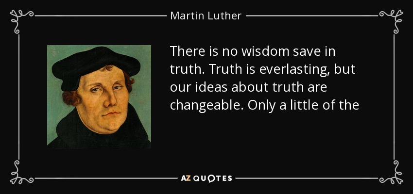 There is no wisdom save in truth. Truth is everlasting, but our ideas about truth are changeable. Only a little of the first fruits of wisdom, only a few fragments of the boundless heights, breadths and depths of truth, have I been able to gather. - Martin Luther