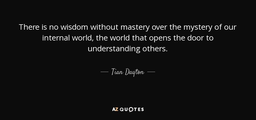 There is no wisdom without mastery over the mystery of our internal world, the world that opens the door to understanding others. - Tian Dayton