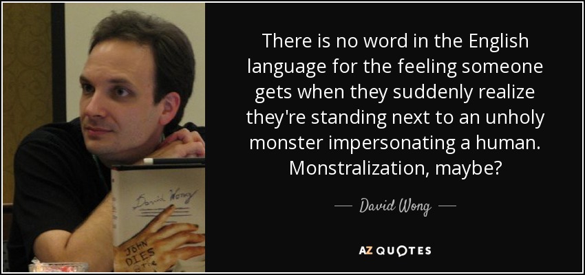 There is no word in the English language for the feeling someone gets when they suddenly realize they're standing next to an unholy monster impersonating a human. Monstralization, maybe? - David Wong