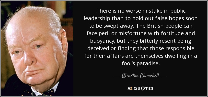 There is no worse mistake in public leadership than to hold out false hopes soon to be swept away. The British people can face peril or misfortune with fortitude and buoyancy, but they bitterly resent being deceived or finding that those responsible for their affairs are themselves dwelling in a fool's paradise. - Winston Churchill