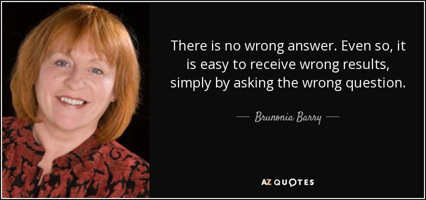 There is no wrong answer. Even so, it is easy to receive wrong results, simply by asking the wrong question. - Brunonia Barry