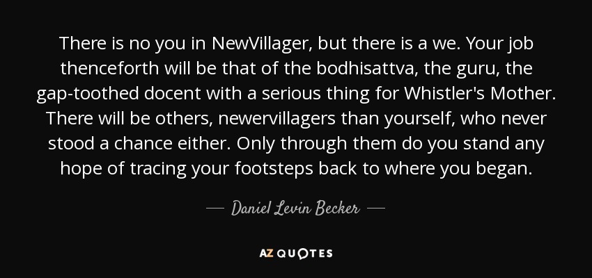 There is no you in NewVillager, but there is a we. Your job thenceforth will be that of the bodhisattva, the guru, the gap-toothed docent with a serious thing for Whistler's Mother. There will be others, newervillagers than yourself, who never stood a chance either. Only through them do you stand any hope of tracing your footsteps back to where you began. - Daniel Levin Becker