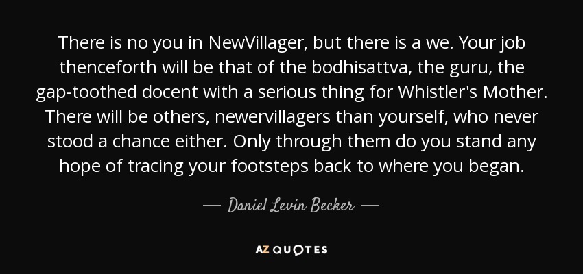 There is no you in NewVillager, but there is a we. Your job thenceforth will be that of the bodhisattva, the guru, the gap-toothed docent with a serious thing for Whistler's Mother. There will be others, newervillagers than yourself, who never stood a chance either. Only through them do you stand any hope of tracing your footsteps back to where you began. - Daniel Levin Becker