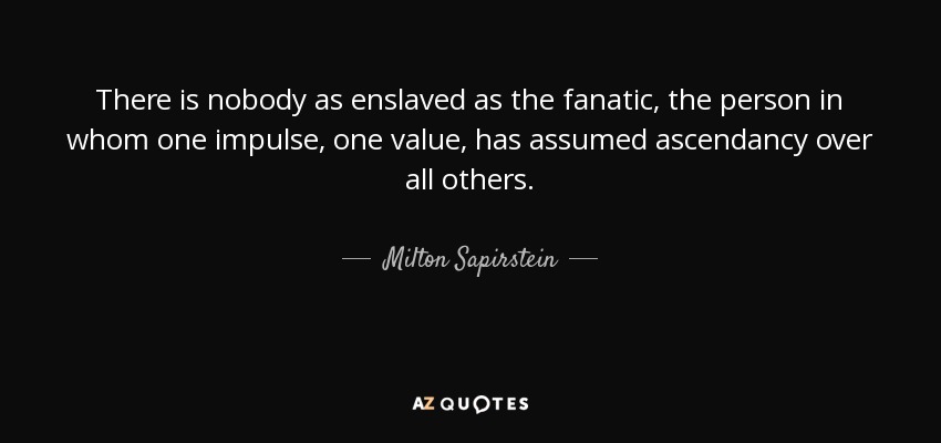 There is nobody as enslaved as the fanatic, the person in whom one impulse, one value, has assumed ascendancy over all others. - Milton Sapirstein