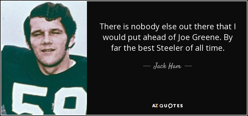 There is nobody else out there that I would put ahead of Joe Greene. By far the best Steeler of all time. - Jack Ham