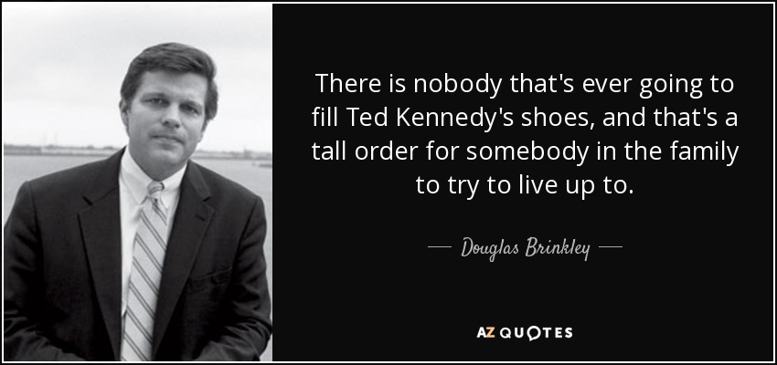 There is nobody that's ever going to fill Ted Kennedy's shoes, and that's a tall order for somebody in the family to try to live up to. - Douglas Brinkley