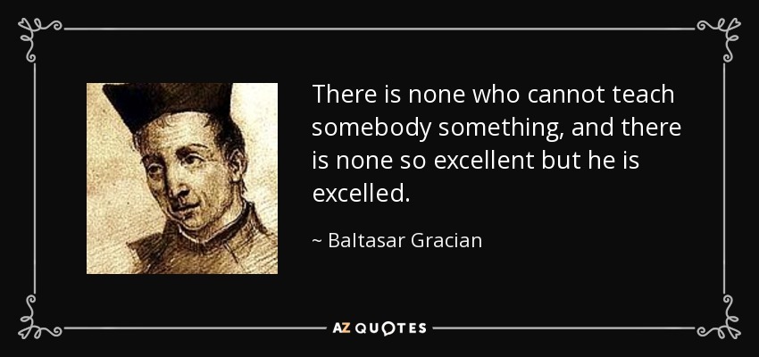 There is none who cannot teach somebody something, and there is none so excellent but he is excelled. - Baltasar Gracian