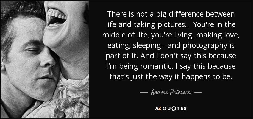 There is not a big difference between life and taking pictures... You're in the middle of life, you're living, making love, eating, sleeping - and photography is part of it. And I don't say this because I'm being romantic. I say this because that's just the way it happens to be. - Anders Petersen