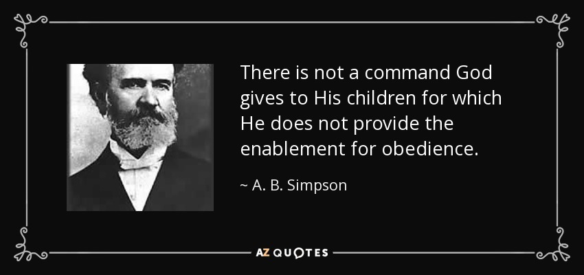 There is not a command God gives to His children for which He does not provide the enablement for obedience. - A. B. Simpson