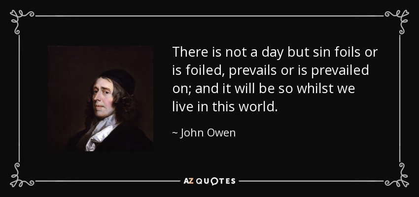 There is not a day but sin foils or is foiled, prevails or is prevailed on; and it will be so whilst we live in this world. - John Owen
