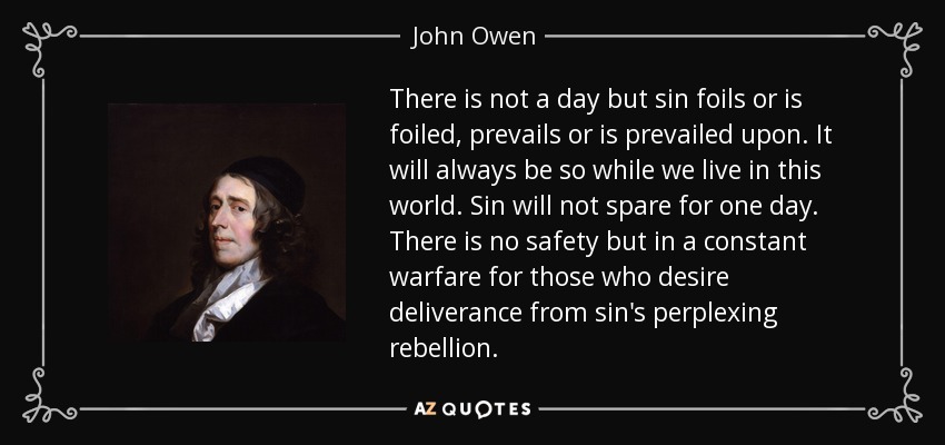 There is not a day but sin foils or is foiled, prevails or is prevailed upon. It will always be so while we live in this world. Sin will not spare for one day. There is no safety but in a constant warfare for those who desire deliverance from sin's perplexing rebellion. - John Owen
