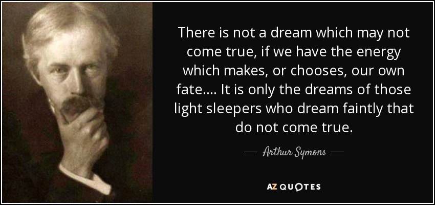 There is not a dream which may not come true, if we have the energy which makes, or chooses, our own fate.... It is only the dreams of those light sleepers who dream faintly that do not come true. - Arthur Symons