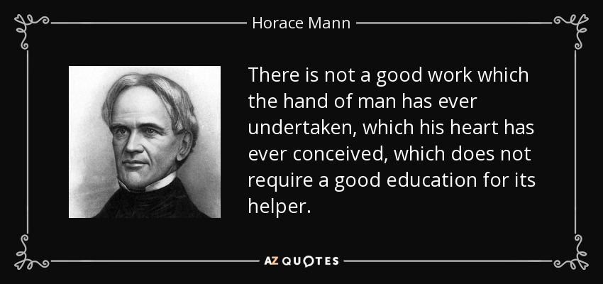 There is not a good work which the hand of man has ever undertaken, which his heart has ever conceived, which does not require a good education for its helper. - Horace Mann