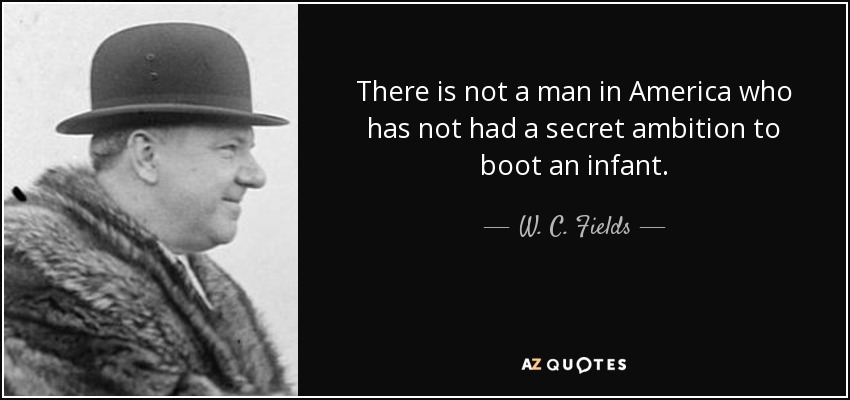 There is not a man in America who has not had a secret ambition to boot an infant. - W. C. Fields