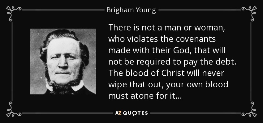 There is not a man or woman, who violates the covenants made with their God, that will not be required to pay the debt. The blood of Christ will never wipe that out, your own blood must atone for it . . . - Brigham Young
