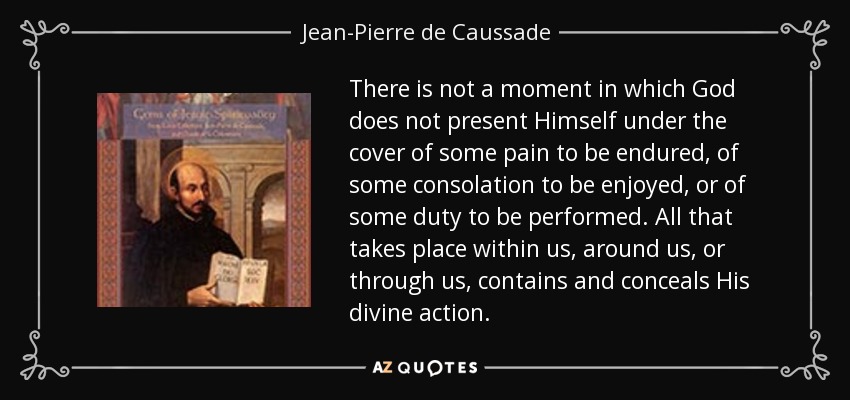 There is not a moment in which God does not present Himself under the cover of some pain to be endured, of some consolation to be enjoyed, or of some duty to be performed. All that takes place within us, around us, or through us, contains and conceals His divine action. - Jean-Pierre de Caussade