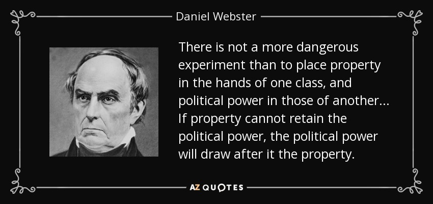 There is not a more dangerous experiment than to place property in the hands of one class, and political power in those of another... If property cannot retain the political power, the political power will draw after it the property. - Daniel Webster