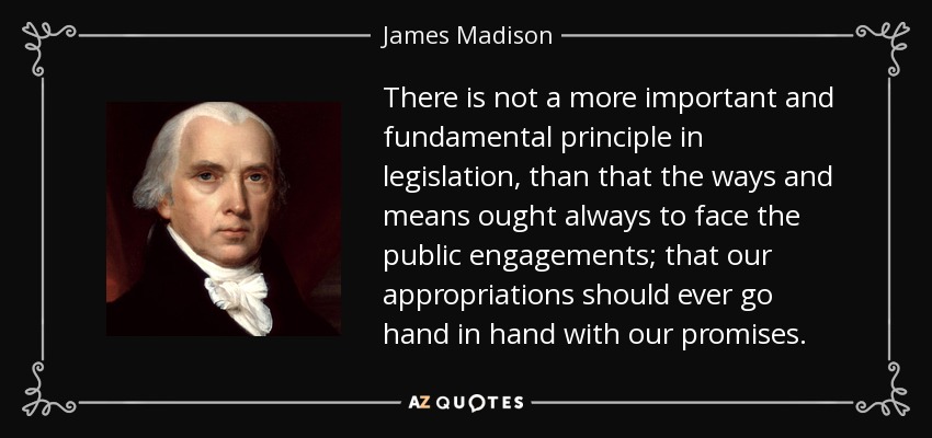 There is not a more important and fundamental principle in legislation, than that the ways and means ought always to face the public engagements; that our appropriations should ever go hand in hand with our promises. - James Madison