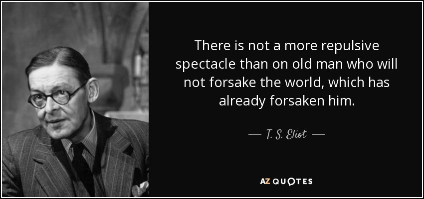 There is not a more repulsive spectacle than on old man who will not forsake the world, which has already forsaken him. - T. S. Eliot