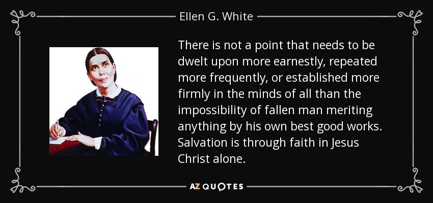 There is not a point that needs to be dwelt upon more earnestly, repeated more frequently, or established more firmly in the minds of all than the impossibility of fallen man meriting anything by his own best good works. Salvation is through faith in Jesus Christ alone. - Ellen G. White