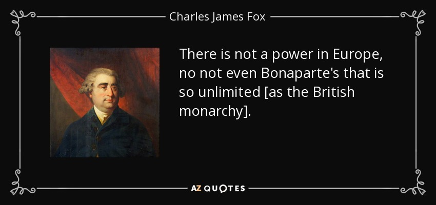 There is not a power in Europe, no not even Bonaparte's that is so unlimited [as the British monarchy]. - Charles James Fox