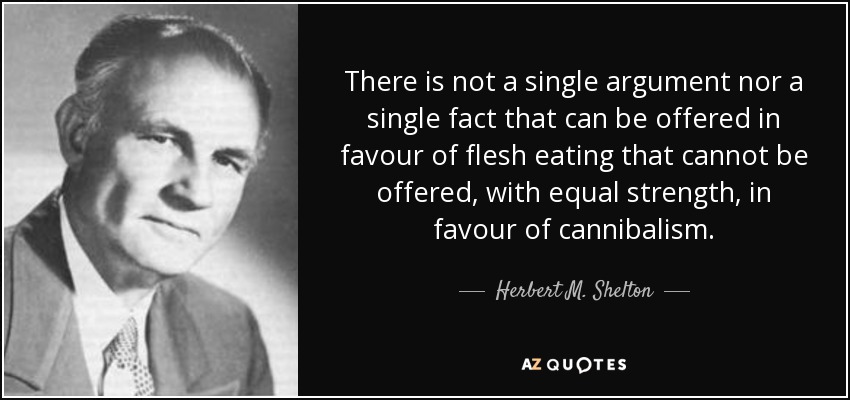 There is not a single argument nor a single fact that can be offered in favour of flesh eating that cannot be offered, with equal strength, in favour of cannibalism. - Herbert M. Shelton
