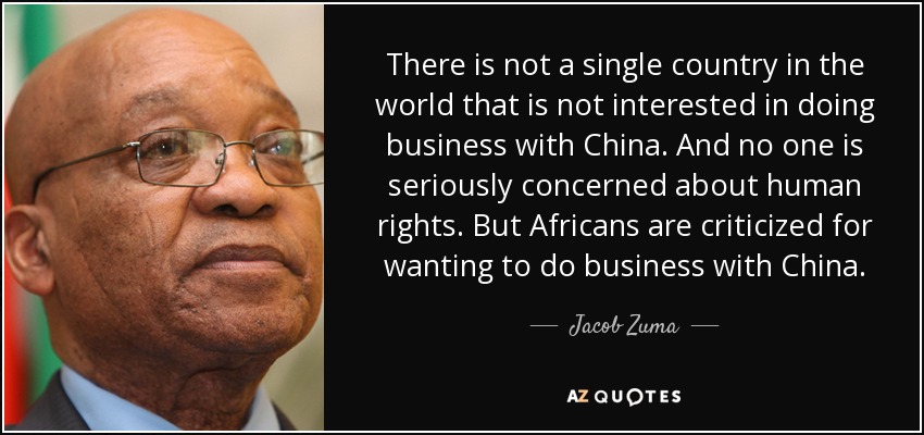 There is not a single country in the world that is not interested in doing business with China. And no one is seriously concerned about human rights. But Africans are criticized for wanting to do business with China. - Jacob Zuma