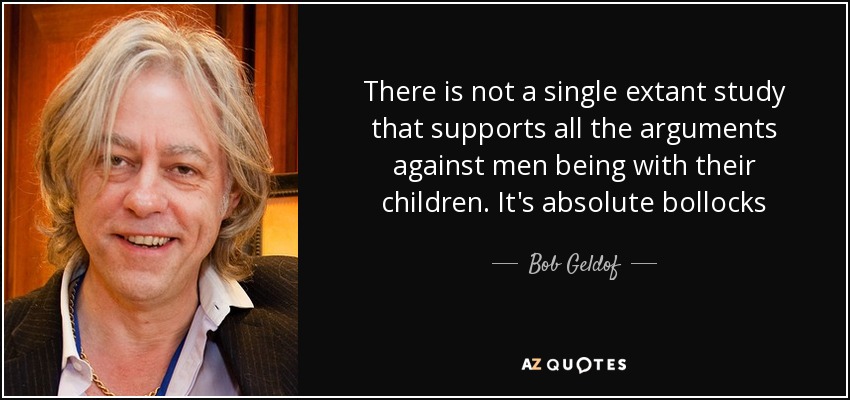 There is not a single extant study that supports all the arguments against men being with their children. It's absolute bollocks - Bob Geldof