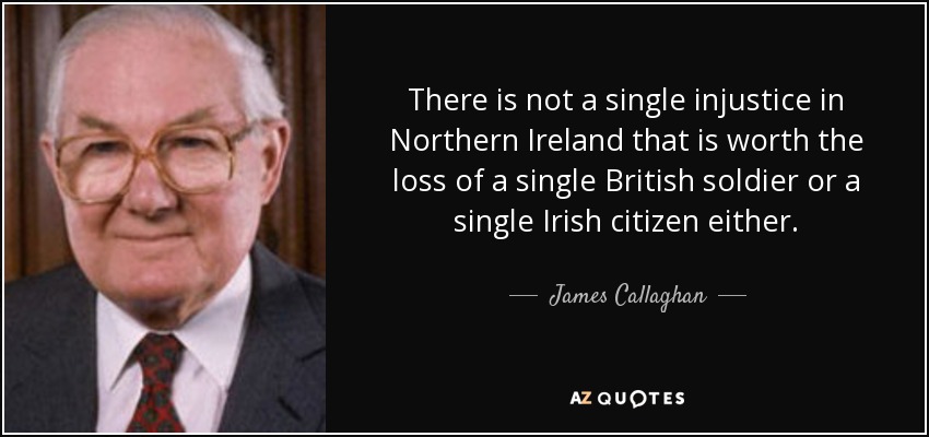 There is not a single injustice in Northern Ireland that is worth the loss of a single British soldier or a single Irish citizen either. - James Callaghan