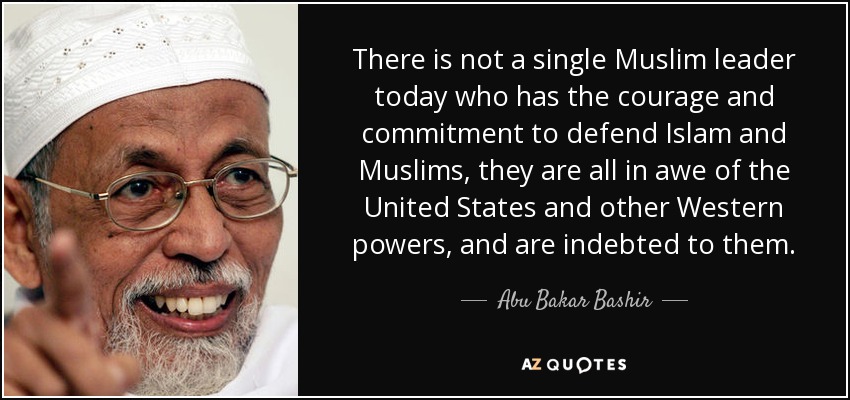 There is not a single Muslim leader today who has the courage and commitment to defend Islam and Muslims, they are all in awe of the United States and other Western powers, and are indebted to them. - Abu Bakar Bashir