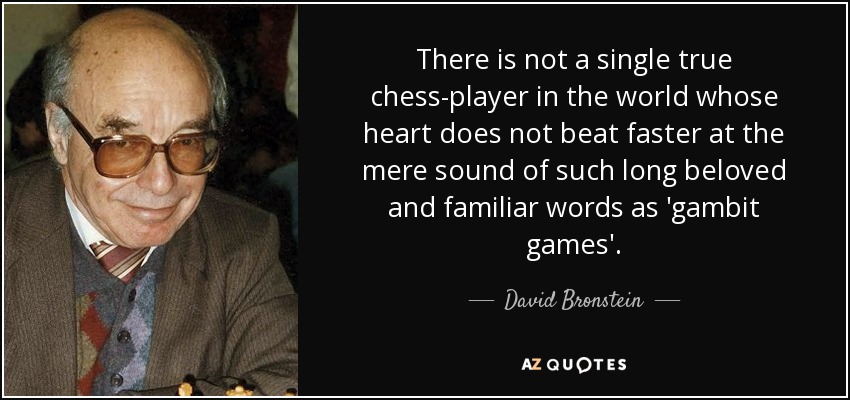 There is not a single true chess-player in the world whose heart does not beat faster at the mere sound of such long beloved and familiar words as 'gambit games'. - David Bronstein