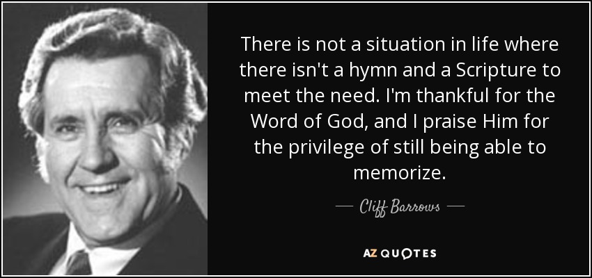 There is not a situation in life where there isn't a hymn and a Scripture to meet the need. I'm thankful for the Word of God, and I praise Him for the privilege of still being able to memorize. - Cliff Barrows