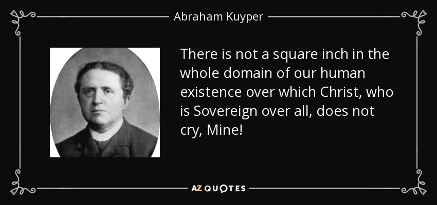 There is not a square inch in the whole domain of our human existence over which Christ, who is Sovereign over all, does not cry, Mine! - Abraham Kuyper