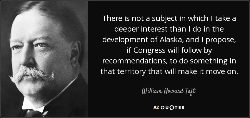 There is not a subject in which I take a deeper interest than I do in the development of Alaska, and I propose, if Congress will follow by recommendations, to do something in that territory that will make it move on. - William Howard Taft