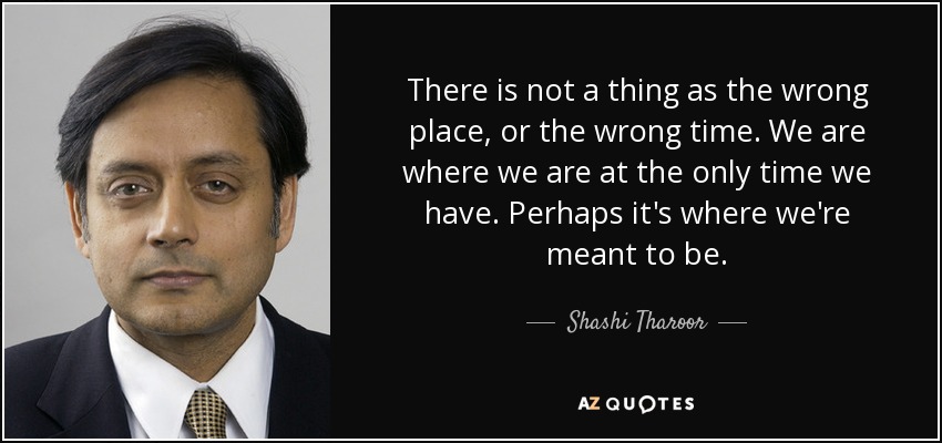 There is not a thing as the wrong place, or the wrong time. We are where we are at the only time we have. Perhaps it's where we're meant to be. - Shashi Tharoor