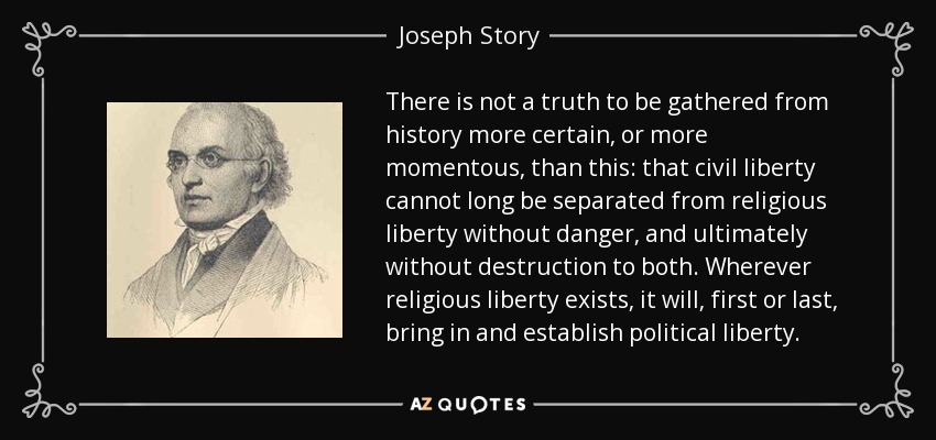 There is not a truth to be gathered from history more certain, or more momentous, than this: that civil liberty cannot long be separated from religious liberty without danger, and ultimately without destruction to both. Wherever religious liberty exists, it will, first or last, bring in and establish political liberty. - Joseph Story