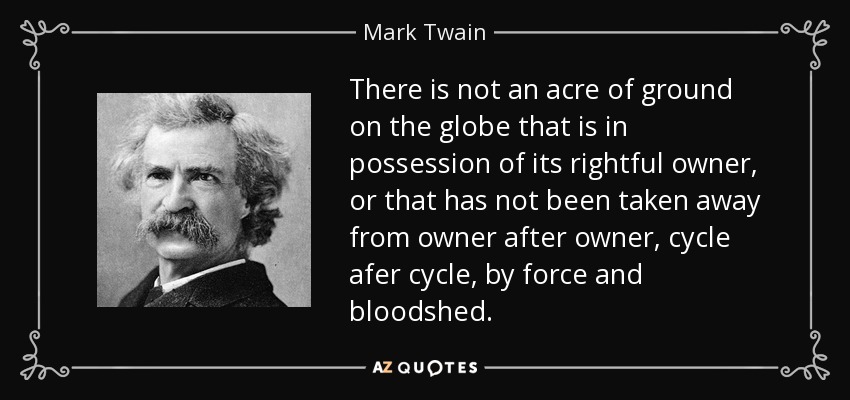 There is not an acre of ground on the globe that is in possession of its rightful owner, or that has not been taken away from owner after owner, cycle afer cycle, by force and bloodshed. - Mark Twain