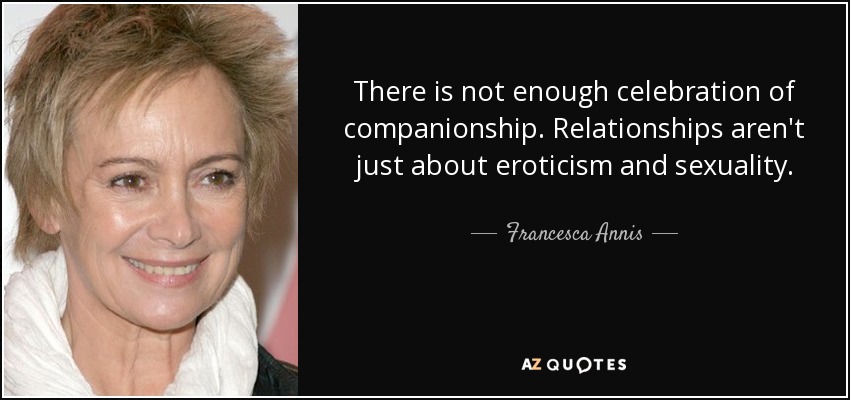 There is not enough celebration of companionship. Relationships aren't just about eroticism and sexuality. - Francesca Annis