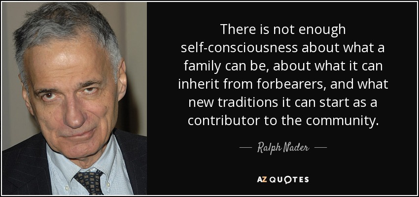 There is not enough self-consciousness about what a family can be, about what it can inherit from forbearers, and what new traditions it can start as a contributor to the community. - Ralph Nader
