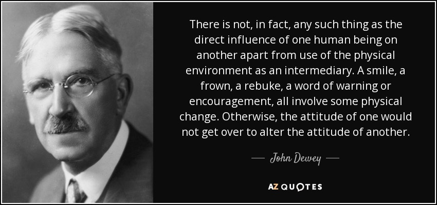 There is not, in fact, any such thing as the direct influence of one human being on another apart from use of the physical environment as an intermediary. A smile, a frown, a rebuke, a word of warning or encouragement, all involve some physical change. Otherwise, the attitude of one would not get over to alter the attitude of another. - John Dewey