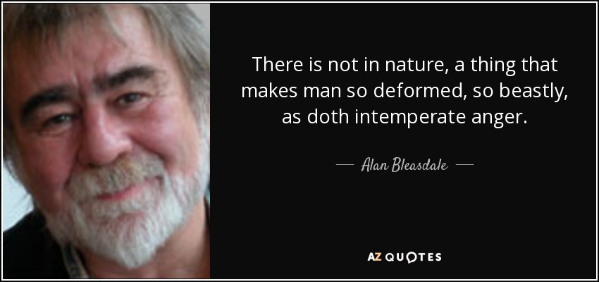 There is not in nature, a thing that makes man so deformed, so beastly, as doth intemperate anger. - Alan Bleasdale