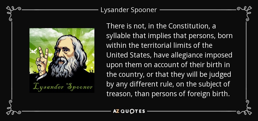 There is not, in the Constitution, a syllable that implies that persons, born within the territorial limits of the United States, have allegiance imposed upon them on account of their birth in the country, or that they will be judged by any different rule, on the subject of treason, than persons of foreign birth. - Lysander Spooner