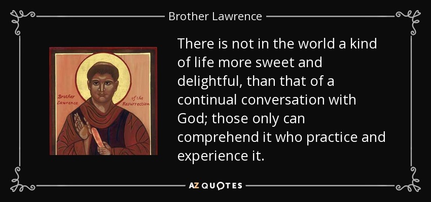 There is not in the world a kind of life more sweet and delightful, than that of a continual conversation with God; those only can comprehend it who practice and experience it. - Brother Lawrence