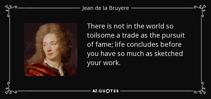 There is not in the world so toilsome a trade as the pursuit of fame; life concludes before you have so much as sketched your work. - Jean de la Bruyere