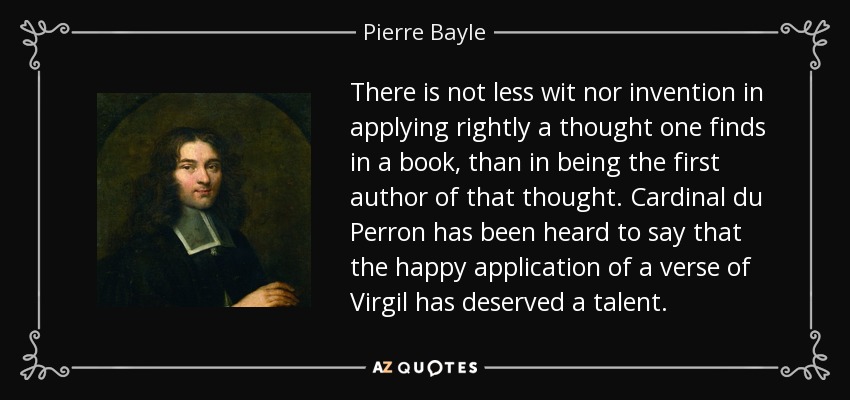 There is not less wit nor invention in applying rightly a thought one finds in a book, than in being the first author of that thought. Cardinal du Perron has been heard to say that the happy application of a verse of Virgil has deserved a talent. - Pierre Bayle