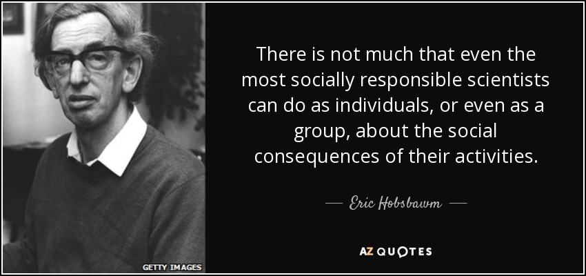 There is not much that even the most socially responsible scientists can do as individuals, or even as a group, about the social consequences of their activities. - Eric Hobsbawm