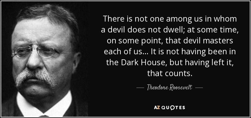 There is not one among us in whom a devil does not dwell; at some time, on some point, that devil masters each of us... It is not having been in the Dark House, but having left it, that counts. - Theodore Roosevelt